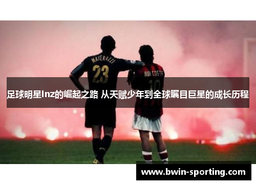 足球明星Inz的崛起之路 从天赋少年到全球瞩目巨星的成长历程