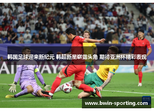 韩国足球迎来新纪元 韩超新星崭露头角 期待亚洲杯精彩表现