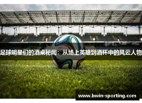 足球明星们的酒桌秘闻：从场上英雄到酒杯中的风云人物