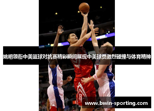 姚明领衔中美篮球对抗赛精彩瞬间展现中美球员激烈碰撞与体育精神