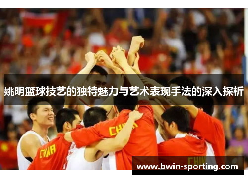 姚明篮球技艺的独特魅力与艺术表现手法的深入探析