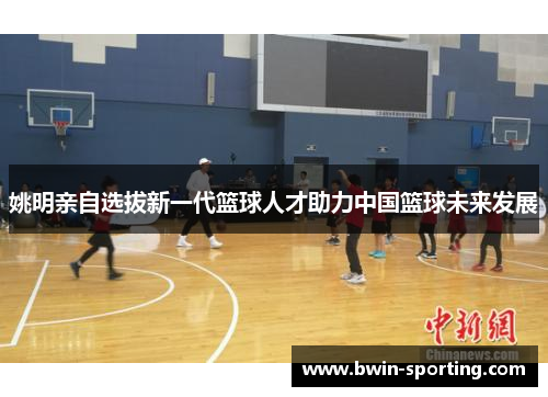 姚明亲自选拔新一代篮球人才助力中国篮球未来发展