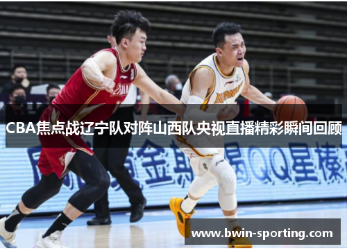 CBA焦点战辽宁队对阵山西队央视直播精彩瞬间回顾
